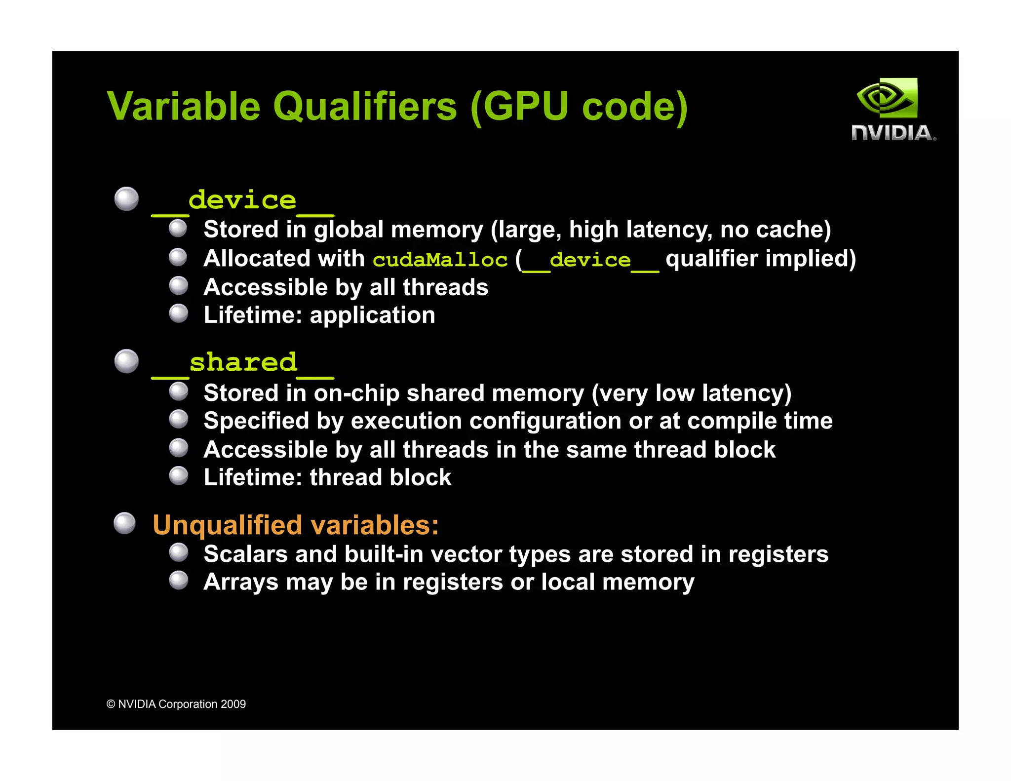 © NVIDIA Corporation 2009
Variable Qualifiers (GPU code)
__device__
Stored in global memory (large, high latency, no cache)
Allocated with cudaMalloc (__device__ qualifier implied)
Accessible by all threads
Lifetime: application
__shared__
Stored in on-chip shared memory (very low latency)
Specified by execution configuration or at compile time
Accessible by all threads in the same thread block
Lifetime: thread block
Unqualified variables:
Scalars and built-in vector types are stored in registers
Arrays may be in registers or local memory
 