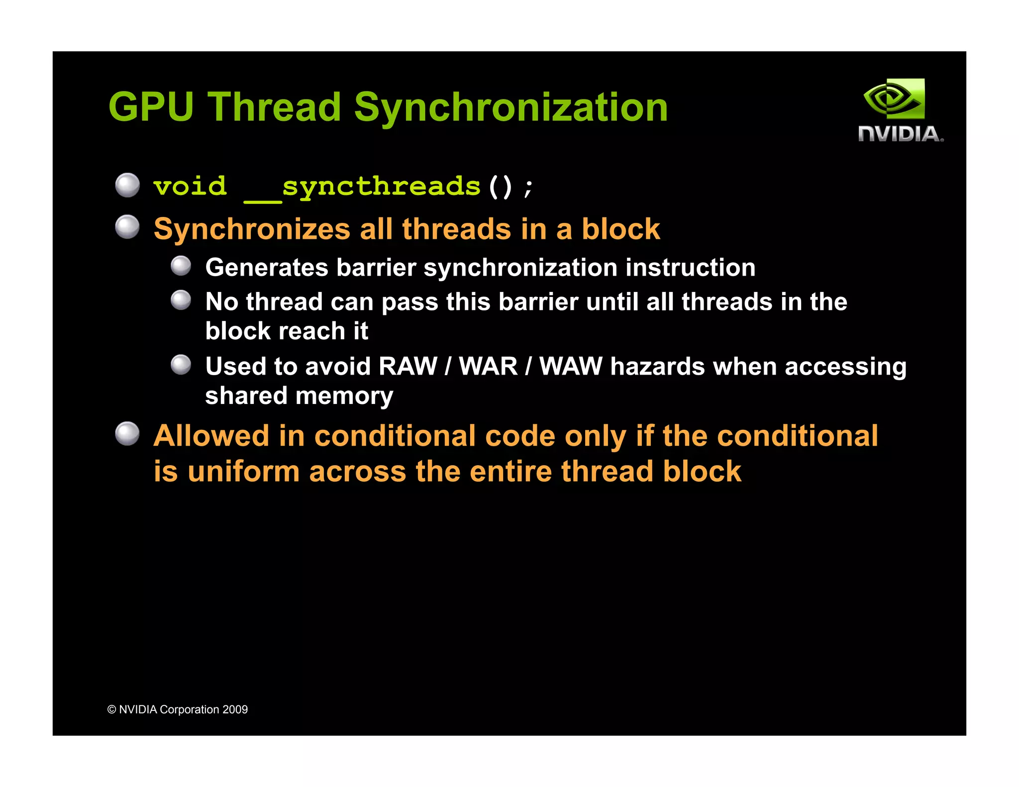 © NVIDIA Corporation 2009
GPU Thread Synchronization
void __syncthreads();
Synchronizes all threads in a block
Generates barrier synchronization instruction
No thread can pass this barrier until all threads in the
block reach it
Used to avoid RAW / WAR / WAW hazards when accessing
shared memory
Allowed in conditional code only if the conditional
is uniform across the entire thread block
 