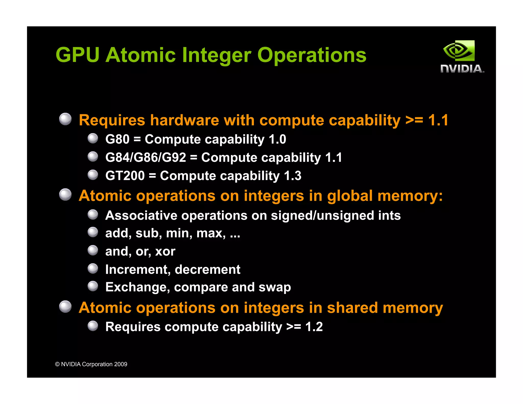 © NVIDIA Corporation 2009
GPU Atomic Integer Operations
Requires hardware with compute capability >= 1.1
G80 = Compute capability 1.0
G84/G86/G92 = Compute capability 1.1
GT200 = Compute capability 1.3
Atomic operations on integers in global memory:
Associative operations on signed/unsigned ints
add, sub, min, max, ...
and, or, xor
Increment, decrement
Exchange, compare and swap
Atomic operations on integers in shared memory
Requires compute capability >= 1.2
 