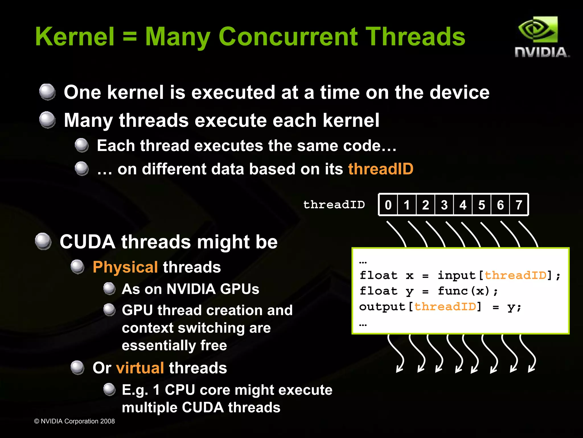 © NVIDIA Corporation 2008
Kernel = Many Concurrent Threads
One kernel is executed at a time on the device
Many threads execute each kernel
Each thread executes the same code…
… on different data based on its threadID
0 1 2 3 4 5 6 7
…
float x = input[threadID];
float y = func(x);
output[threadID] = y;
…
threadID
CUDA threads might be
Physical threads
As on NVIDIA GPUs
GPU thread creation and
context switching are
essentially free
Or virtual threads
E.g. 1 CPU core might execute
multiple CUDA threads
 