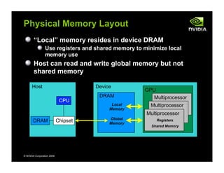 Multiprocessor
© NVIDIA Corporation 2009
Physical Memory Layout
“Local” memory resides in device DRAM
Use registers and shared memory to minimize local
memory use
Host can read and write global memory but not
shared memory
Host
CPU
ChipsetDRAM
Device
DRAM
Local
Memory
Global
Memory
GPU
Multiprocessor
Multiprocessor
Registers
Shared Memory
 