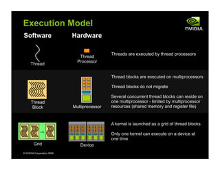 © NVIDIA Corporation 2009
Execution Model
Software Hardware
Threads are executed by thread processors
Thread
Thread
Processor
Thread
Block Multiprocessor
Thread blocks are executed on multiprocessors
Thread blocks do not migrate
Several concurrent thread blocks can reside on
one multiprocessor - limited by multiprocessor
resources (shared memory and register file)
...
Grid Device
A kernel is launched as a grid of thread blocks
Only one kernel can execute on a device at
one time
 