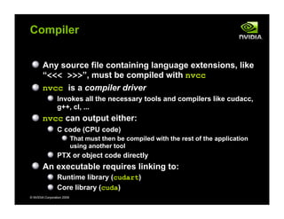 © NVIDIA Corporation 2009
Compiler
Any source file containing language extensions, like
“<<< >>>”, must be compiled with nvcc
nvcc is a compiler driver
Invokes all the necessary tools and compilers like cudacc,
g++, cl, ...
nvcc can output either:
C code (CPU code)
That must then be compiled with the rest of the application
using another tool
PTX or object code directly
An executable requires linking to:
Runtime library (cudart)
Core library (cuda)
 