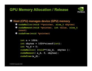 © NVIDIA Corporation 2009
GPU Memory Allocation / Release
Host (CPU) manages device (GPU) memory
cudaMalloc(void **pointer, size_t nbytes)
cudaMemset(void *pointer, int value, size_t
count)
cudaFree(void *pointer)
int n = 1024;
int nbytes = 1024*sizeof(int);
int *a_d = 0;
cudaMalloc( (void**)&a_d, nbytes );
cudaMemset( a_d, 0, nbytes);
cudaFree(a_d);
 