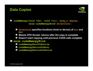 © NVIDIA Corporation 2009
Data Copies
cudaMemcpy(void *dst, void *src, size_t nbytes,
enum cudaMemcpyKind direction);
direction specifies locations (host or device) of src and
dst
Blocks CPU thread: returns after the copy is complete
Doesn’t start copying until previous CUDA calls complete
enum cudaMemcpyKind
cudaMemcpyHostToDevice
cudaMemcpyDeviceToHost
cudaMemcpyDeviceToDevice
 