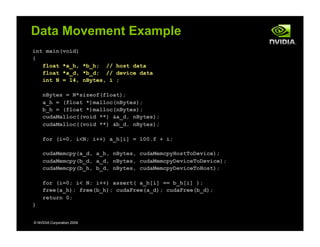 int main(void)
{
float *a_h, *b_h; // host data
float *a_d, *b_d; // device data
int N = 14, nBytes, i ;
nBytes = N*sizeof(float);
a_h = (float *)malloc(nBytes);
b_h = (float *)malloc(nBytes);
cudaMalloc((void **) &a_d, nBytes);
cudaMalloc((void **) &b_d, nBytes);
for (i=0, i<N; i++) a_h[i] = 100.f + i;
cudaMemcpy(a_d, a_h, nBytes, cudaMemcpyHostToDevice);
cudaMemcpy(b_d, a_d, nBytes, cudaMemcpyDeviceToDevice);
cudaMemcpy(b_h, b_d, nBytes, cudaMemcpyDeviceToHost);
for (i=0; i< N; i++) assert( a_h[i] == b_h[i] );
free(a_h); free(b_h); cudaFree(a_d); cudaFree(b_d);
return 0;
}
© NVIDIA Corporation 2009
Data Movement Example
Host Device
 