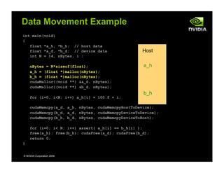 int main(void)
{
float *a_h, *b_h; // host data
float *a_d, *b_d; // device data
int N = 14, nBytes, i ;
nBytes = N*sizeof(float);
a_h = (float *)malloc(nBytes);
b_h = (float *)malloc(nBytes);
cudaMalloc((void **) &a_d, nBytes);
cudaMalloc((void **) &b_d, nBytes);
for (i=0, i<N; i++) a_h[i] = 100.f + i;
cudaMemcpy(a_d, a_h, nBytes, cudaMemcpyHostToDevice);
cudaMemcpy(b_d, a_d, nBytes, cudaMemcpyDeviceToDevice);
cudaMemcpy(b_h, b_d, nBytes, cudaMemcpyDeviceToHost);
for (i=0; i< N; i++) assert( a_h[i] == b_h[i] );
free(a_h); free(b_h); cudaFree(a_d); cudaFree(b_d);
return 0;
}
© NVIDIA Corporation 2009
Data Movement Example
Host
a_h
b_h
 