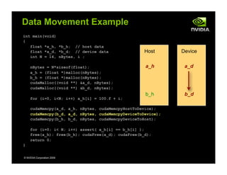 int main(void)
{
float *a_h, *b_h; // host data
float *a_d, *b_d; // device data
int N = 14, nBytes, i ;
nBytes = N*sizeof(float);
a_h = (float *)malloc(nBytes);
b_h = (float *)malloc(nBytes);
cudaMalloc((void **) &a_d, nBytes);
cudaMalloc((void **) &b_d, nBytes);
for (i=0, i<N; i++) a_h[i] = 100.f + i;
cudaMemcpy(a_d, a_h, nBytes, cudaMemcpyHostToDevice);
cudaMemcpy(b_d, a_d, nBytes, cudaMemcpyDeviceToDevice);
cudaMemcpy(b_h, b_d, nBytes, cudaMemcpyDeviceToHost);
for (i=0; i< N; i++) assert( a_h[i] == b_h[i] );
free(a_h); free(b_h); cudaFree(a_d); cudaFree(b_d);
return 0;
}
© NVIDIA Corporation 2009
Data Movement Example
Host Device
a_h
b_h
a_d
b_d
 