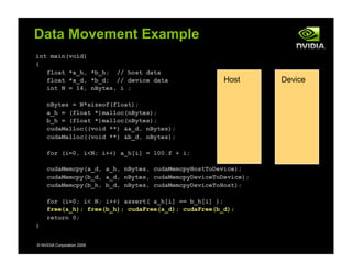 int main(void)
{
float *a_h, *b_h; // host data
float *a_d, *b_d; // device data
int N = 14, nBytes, i ;
nBytes = N*sizeof(float);
a_h = (float *)malloc(nBytes);
b_h = (float *)malloc(nBytes);
cudaMalloc((void **) &a_d, nBytes);
cudaMalloc((void **) &b_d, nBytes);
for (i=0, i<N; i++) a_h[i] = 100.f + i;
cudaMemcpy(a_d, a_h, nBytes, cudaMemcpyHostToDevice);
cudaMemcpy(b_d, a_d, nBytes, cudaMemcpyDeviceToDevice);
cudaMemcpy(b_h, b_d, nBytes, cudaMemcpyDeviceToHost);
for (i=0; i< N; i++) assert( a_h[i] == b_h[i] );
free(a_h); free(b_h); cudaFree(a_d); cudaFree(b_d);
return 0;
}
© NVIDIA Corporation 2009
Data Movement Example
Host Device
 