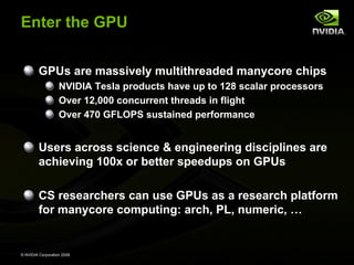 © NVIDIA Corporation 2008
Enter the GPU
GPUs are massively multithreaded manycore chips
NVIDIA Tesla products have up to 128 scalar processors
Over 12,000 concurrent threads in flight
Over 470 GFLOPS sustained performance
Users across science & engineering disciplines are
achieving 100x or better speedups on GPUs
CS researchers can use GPUs as a research platform
for manycore computing: arch, PL, numeric, …
 