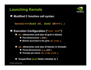 © NVIDIA Corporation 2009
Launching Kernels
Modified C function call syntax:
kernel<<<dim3 dG, dim3 dB>>>(…)
Execution Configuration (“<<< >>>”)
dG - dimension and size of grid in blocks
Two-dimensional: x and y
Blocks launched in the grid: dG.x*dG.y
dB - dimension and size of blocks in threads:
Three-dimensional: x, y, and z
Threads per block: dB.x*dB.y*dB.z
Unspecified dim3 fields initialize to 1
 