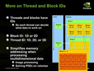 © NVIDIA Corporation 2008
28
More on Thread and Block IDs
Threads and blocks have
IDs
So each thread can decide
what data to work on
Block ID: 1D or 2D
Thread ID: 1D, 2D, or 3D
Simplifies memory
addressing when
processing
multidimensional data
Image processing
Solving PDEs on volumes
Host
Kernel
1
Kernel
2
Device
Grid 1
Block
(0, 0)
Block
(1, 0)
Block
(2, 0)
Block
(0, 1)
Block
(1, 1)
Block
(2, 1)
Grid 2
Block (1, 1)
Thread
(0, 1)
Thread
(1, 1)
Thread
(2, 1)
Thread
(3, 1)
Thread
(4, 1)
Thread
(0, 2)
Thread
(1, 2)
Thread
(2, 2)
Thread
(3, 2)
Thread
(4, 2)
Thread
(0, 0)
Thread
(1, 0)
Thread
(2, 0)
Thread
(3, 0)
Thread
(4, 0)
 