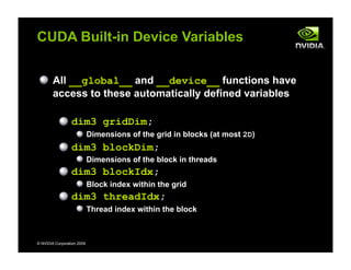 © NVIDIA Corporation 2009
CUDA Built-in Device Variables
All __global__ and __device__ functions have
access to these automatically defined variables
dim3 gridDim;
Dimensions of the grid in blocks (at most 2D)
dim3 blockDim;
Dimensions of the block in threads
dim3 blockIdx;
Block index within the grid
dim3 threadIdx;
Thread index within the block
 