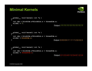 © NVIDIA Corporation 2009
Minimal Kernels
__global__ void kernel( int *a )
{
int idx = blockIdx.x*blockDim.x + threadIdx.x;
a[idx] = 7;
}
__global__ void kernel( int *a )
{
int idx = blockIdx.x*blockDim.x + threadIdx.x;
a[idx] = blockIdx.x;
}
__global__ void kernel( int *a )
{
int idx = blockIdx.x*blockDim.x + threadIdx.x;
a[idx] = threadIdx.x;
}
Output: 7 7 7 7 7 7 7 7 7 7 7 7 7 7 7
Output: 0 0 0 0 0 1 1 1 1 1 2 2 2 2 2
Output: 0 1 2 3 4 0 1 2 3 4 0 1 2 3 4
 