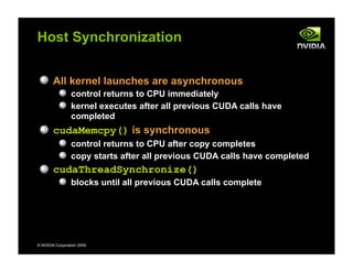 © NVIDIA Corporation 2009
Host Synchronization
All kernel launches are asynchronous
control returns to CPU immediately
kernel executes after all previous CUDA calls have
completed
cudaMemcpy() is synchronous
control returns to CPU after copy completes
copy starts after all previous CUDA calls have completed
cudaThreadSynchronize()
blocks until all previous CUDA calls complete
 