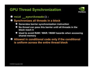 © NVIDIA Corporation 2009
GPU Thread Synchronization
void __syncthreads();
Synchronizes all threads in a block
Generates barrier synchronization instruction
No thread can pass this barrier until all threads in the
block reach it
Used to avoid RAW / WAR / WAW hazards when accessing
shared memory
Allowed in conditional code only if the conditional
is uniform across the entire thread block
 