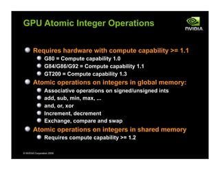 © NVIDIA Corporation 2009
GPU Atomic Integer Operations
Requires hardware with compute capability >= 1.1
G80 = Compute capability 1.0
G84/G86/G92 = Compute capability 1.1
GT200 = Compute capability 1.3
Atomic operations on integers in global memory:
Associative operations on signed/unsigned ints
add, sub, min, max, ...
and, or, xor
Increment, decrement
Exchange, compare and swap
Atomic operations on integers in shared memory
Requires compute capability >= 1.2
 