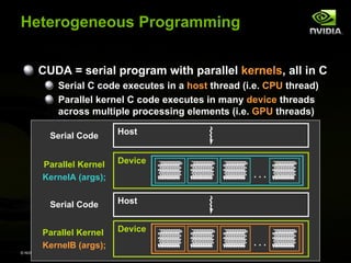 © NVIDIA Corporation 2008
Parallel Kernel
KernelA (args);
Parallel Kernel
KernelB (args);
Serial Code
. . .
. . .
Serial Code
Device
Device
Host
Host
Heterogeneous Programming
CUDA = serial program with parallel kernels, all in C
Serial C code executes in a host thread (i.e. CPU thread)
Parallel kernel C code executes in many device threads
across multiple processing elements (i.e. GPU threads)
 