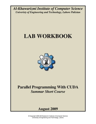 Al-Khawarizmi Institute of Computer Science
 Univeristy of Engineering and Technology, Lahore Pakistan




        LAB WORKBOOK




  Parallel Programming With CUDA
               Summar Short Course



                           August 2009
            © Copyright 2009 Al-Khawarizmi Institute of Computer Science
                 University of Engineering and Technology, Lahore.
 