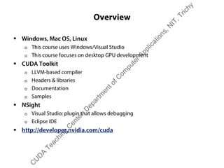 Overview
ƒ Windows, Mac OS, Linux
† This course uses Windows/Visual Studio
† This course focuses on desktop GPU development
ƒ CUDA Toolkit
† LLVM-based compiler
† Headers & libraries
† Documentation
† Samples
ƒ NSight
† Visual Studio: plugin that allows debugging
† Eclipse IDE
ƒ http://developer.nvidia.com/cuda
C
U
D
A
Teaching
C
enter,D
epartm
entofC
om
puterApplications,N
IT,Trichy
 