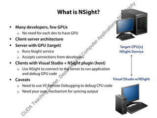 What is NSight?
ƒ Many developers, few GPUs
† No need for each dev to have GPU
ƒ Client-server architecture
ƒ Server with GPU (target)
† Runs Nsight service
† Accepts connections from developers
ƒ Clients with Visual Studio + NSight plugin (host)
† Use NSight to connect to the server to run application
and debug GPU code
ƒ Caveats
† Need to use VS Remote Debugging to debug CPU code
† Need your own mechanism for syncing output
Target GPU(s)
NSight Service
Visual Studio w/NSight
C
U
D
A
Teaching
C
enter,D
epartm
entofC
om
puterApplications,N
IT,Trichy
 