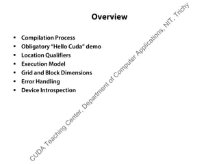 Overview
ƒ Compilation Process
ƒ Obligatory “Hello Cuda” demo
ƒ Location Qualifiers
ƒ Execution Model
ƒ Grid and Block Dimensions
ƒ Error Handling
ƒ Device Introspection
C
U
D
A
Teaching
C
enter,D
epartm
entofC
om
puterApplications,N
IT,Trichy
 