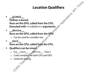 Location Qualifiers
ƒ __global__
Defines a kernel.
Runs on the GPU, called from the CPU.
Executed with <<<dim3>>> arguments.
ƒ __device__
Runs on the GPU, called from the GPU.
† Can be used for variables too
ƒ __host__
Runs on the CPU, called from the CPU.
ƒ Qualifiers can be mixed
† E.g. __host__ __device__ foo()
† Code compiled for both CPU and GPU
† Useful for testing
C
U
D
A
Teaching
C
enter,D
epartm
entofC
om
puterApplications,N
IT,Trichy
 