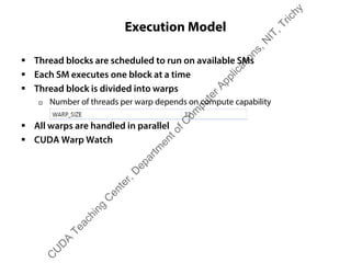 Execution Model
ƒ Thread blocks are scheduled to run on available SMs
ƒ Each SM executes one block at a time
ƒ Thread block is divided into warps
† Number of threads per warp depends on compute capability
ƒ All warps are handled in parallel
ƒ CUDA Warp Watch
C
U
D
A
Teaching
C
enter,D
epartm
entofC
om
puterApplications,N
IT,Trichy
 