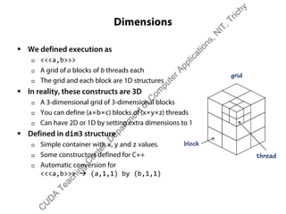 Dimensions
ƒ We defined execution as
† <<<a,b>>>
† A grid of a blocks of b threads each
† The grid and each block are 1D structures
ƒ In reality, these constructs are 3D
† A 3-dimensional grid of 3-dimensional blocks
† You can define (a×b×c) blocks of (x×y×z) threads
† Can have 2D or 1D by setting extra dimensions to 1
ƒ Defined in dim3 structure
† Simple container with x, y and z values.
† Some constructors defined for C++
† Automatic conversion for
<<<a,b>>> Æ (a,1,1) by (b,1,1)
grid
block
thread
C
U
D
A
Teaching
C
enter,D
epartm
entofC
om
puterApplications,N
IT,Trichy
 