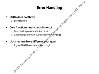 Error Handling
ƒ CUDA does not throw
† Silent failure
ƒ Core functions return cudaError_t
† Can check against cudaSuccess
† Get description with cudaGetErrorString()
ƒ Libraries may have different error types
† E.g. cuRAND has curandStatus_t
C
U
D
A
Teaching
C
enter,D
epartm
entofC
om
puterApplications,N
IT,Trichy
 