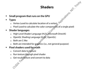 Shaders
ƒ Small program that runs on the GPU
ƒ Types
† Vertex (used to calculate location of a vertex)
† Pixel (used to calculate the color components of a single pixel)
ƒ Shader languages
† High Level Shader Language (HLSL, Microsoft DirectX)
† OpenGL Shading Language (GLSL, OpenGL)
† Both are C-like
† Both are intended for graphics (i.e., not general-purpose)
ƒ Pixel shaders used for math
† Convert data to texture
† Run texture through pixel shader
† Get result texture and convert to data
C
U
D
A
Teaching
C
enter,D
epartm
entofC
om
puterApplications,N
IT,Trichy
 