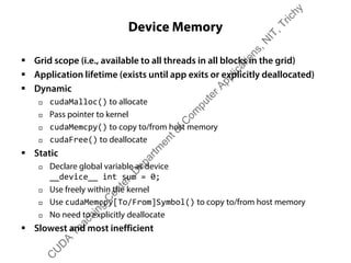 Device Memory
ƒ Grid scope (i.e., available to all threads in all blocks in the grid)
ƒ Application lifetime (exists until app exits or explicitly deallocated)
ƒ Dynamic
† cudaMalloc() to allocate
† Pass pointer to kernel
† cudaMemcpy() to copy to/from host memory
† cudaFree() to deallocate
ƒ Static
† Declare global variable as device
__device__ int sum = 0;
† Use freely within the kernel
† Use cudaMemcpy[To/From]Symbol() to copy to/from host memory
† No need to explicitly deallocate
ƒ Slowest and most inefficient
C
U
D
A
Teaching
C
enter,D
epartm
entofC
om
puterApplications,N
IT,Trichy
 