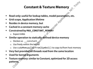 Constant & Texture Memory
ƒ Read-only: useful for lookup tables, model parameters, etc.
ƒ Grid scope, Application lifetime
ƒ Resides in device memory, but
ƒ Cached in a constant memory cache
ƒ Constrained by MAX_CONSTANT_MEMORY
† Expect 64kb
ƒ Similar operation to statically-defined device memory
† Declare as __constant__
† Use freely within the kernel
† Use cudaMemcpy[To/From]Symbol() to copy to/from host memory
ƒ Very fast provided all threads read from the same location
ƒ Used for kernel arguments
ƒ Texture memory: similar to Constant, optimized for 2D access
patterns
C
U
D
A
Teaching
C
enter,D
epartm
entofC
om
puterApplications,N
IT,Trichy
 