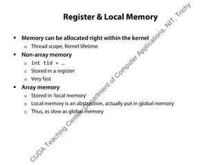 Register & Local Memory
ƒ Memory can be allocated right within the kernel
† Thread scope, Kernel lifetime
ƒ Non-array memory
† int tid = …
† Stored in a register
† Very fast
ƒ Array memory
† Stored in ‘local memory’
† Local memory is an abstraction, actually put in global memory
† Thus, as slow as global memory
C
U
D
A
Teaching
C
enter,D
epartm
entofC
om
puterApplications,N
IT,Trichy
 