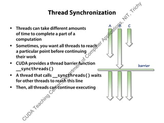 Thread Synchronization
ƒ Threads can take different amounts
of time to complete a part of a
computation
ƒ Sometimes, you want all threads to reach
a particular point before continuing
their work
ƒ CUDA provides a thread barrier function
__syncthreads()
ƒ A thread that calls __syncthreads() waits
for other threads to reach this line
ƒ Then, all threads can continue executing
barrier
A B C
C
U
D
A
Teaching
C
enter,D
epartm
entofC
om
puterApplications,N
IT,Trichy
 