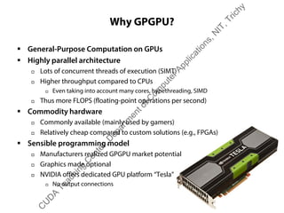 Why GPGPU?
ƒ General-Purpose Computation on GPUs
ƒ Highly parallel architecture
† Lots of concurrent threads of execution (SIMT)
† Higher throughput compared to CPUs
† Even taking into account many cores, hypethreading, SIMD
† Thus more FLOPS (floating-point operations per second)
ƒ Commodity hardware
† Commonly available (mainly used by gamers)
† Relatively cheap compared to custom solutions (e.g., FPGAs)
ƒ Sensible programming model
† Manufacturers realized GPGPU market potential
† Graphics made optional
† NVIDIA offers dedicated GPU platform “Tesla”
† No output connections
C
U
D
A
Teaching
C
enter,D
epartm
entofC
om
puterApplications,N
IT,Trichy
 