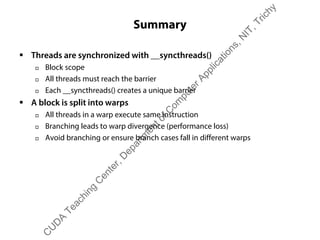 Summary
ƒ Threads are synchronized with __syncthreads()
† Block scope
† All threads must reach the barrier
† Each __syncthreads() creates a unique barrier
ƒ A block is split into warps
† All threads in a warp execute same instruction
† Branching leads to warp divergence (performance loss)
† Avoid branching or ensure branch cases fall in different warps
C
U
D
A
Teaching
C
enter,D
epartm
entofC
om
puterApplications,N
IT,Trichy
 