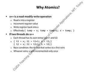 Why Atomics?
ƒ x++ is a read-modify-write operation
† Read x into a register
† Increment register value
† Write register back into x
† Effectively { temp = x; temp = temp+1; x = temp; }
ƒ If two threads do x++
† Each thread has its own temp (say t1 and t2)
† { t1 = x; t1 = t1+1; x = t1;}
{ t2 = x; t2 = t2+1; x = t2;}
† Race condition: the thread that writes to x first wins
† Whoever wins, x gets incremented only once
C
U
D
A
Teaching
C
enter,D
epartm
entofC
om
puterApplications,N
IT,Trichy
 