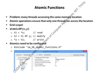 Atomic Functions
ƒ Problem: many threads accessing the same memory location
ƒ Atomic operations ensure that only one thread can access the location
ƒ Grid scope!
ƒ atomicOP(x,y)
† t1 = *x; // read
† t2 = t1 OP y; // modify
† *a = t2; // write
ƒ Atomics need to be configured
† #include "sm_20_atomic_functions.h“
†
C
U
D
A
Teaching
C
enter,D
epartm
entofC
om
puterApplications,N
IT,Trichy
 