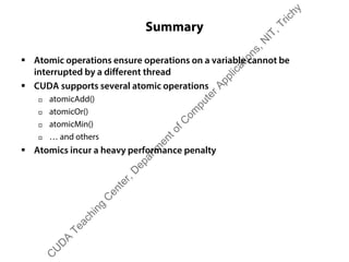 Summary
ƒ Atomic operations ensure operations on a variable cannot be
interrupted by a different thread
ƒ CUDA supports several atomic operations
† atomicAdd()
† atomicOr()
† atomicMin()
† … and others
ƒ Atomics incur a heavy performance penalty
C
U
D
A
Teaching
C
enter,D
epartm
entofC
om
puterApplications,N
IT,Trichy
 