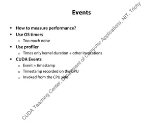 Events
ƒ How to measure performance?
ƒ Use OS timers
† Too much noise
ƒ Use profiler
† Times only kernel duration + other invocations
ƒ CUDA Events
† Event = timestamp
† Timestamp recorded on the GPU
† Invoked from the CPU side
C
U
D
A
Teaching
C
enter,D
epartm
entofC
om
puterApplications,N
IT,Trichy
 