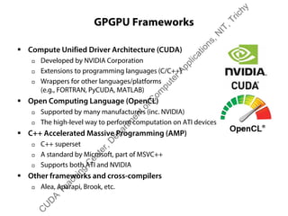 GPGPU Frameworks
ƒ Compute Unified Driver Architecture (CUDA)
† Developed by NVIDIA Corporation
† Extensions to programming languages (C/C++)
† Wrappers for other languages/platforms
(e.g., FORTRAN, PyCUDA, MATLAB)
ƒ Open Computing Language (OpenCL)
† Supported by many manufacturers (inc. NVIDIA)
† The high-level way to perform computation on ATI devices
ƒ C++ Accelerated Massive Programming (AMP)
† C++ superset
† A standard by Microsoft, part of MSVC++
† Supports both ATI and NVIDIA
ƒ Other frameworks and cross-compilers
† Alea, Aparapi, Brook, etc.
C
U
D
A
Teaching
C
enter,D
epartm
entofC
om
puterApplications,N
IT,Trichy
 