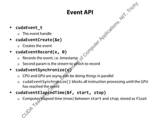 Event API
ƒ cudaEvent_t
† The event handle
ƒ cudaEventCreate(&e)
† Creates the event
ƒ cudaEventRecord(e, 0)
† Records the event, i.e. timestamp
† Second param is the stream to which to record
ƒ cudaEventSynchronize(e)
† CPU and GPU are async, can be doing things in parallel
† cudaEventSynchronize() blocks all instruction processing until the GPU
has reached the event
ƒ cudaEventElapsedTime(&f, start, stop)
† Computes elapsed time (msec) between start and stop, stored as float
C
U
D
A
Teaching
C
enter,D
epartm
entofC
om
puterApplications,N
IT,Trichy
 