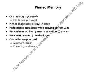 Pinned Memory
ƒ CPU memory is pageable
† Can be swapped to disk
ƒ Pinned (page-locked) stays in place
ƒ Performance advantage when copying to/from GPU
ƒ Use cudaHostAlloc() instead of malloc() or new
ƒ Use cudaFreeHost() to deallocate
ƒ Cannot be swapped out
† Must have enough
† Proactively deallocate
C
U
D
A
Teaching
C
enter,D
epartm
entofC
om
puterApplications,N
IT,Trichy
 