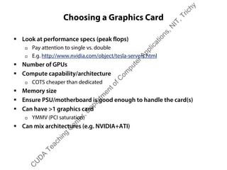 Choosing a Graphics Card
ƒ Look at performance specs (peak flops)
† Pay attention to single vs. double
† E.g. http://www.nvidia.com/object/tesla-servers.html
ƒ Number of GPUs
ƒ Compute capability/architecture
† COTS cheaper than dedicated
ƒ Memory size
ƒ Ensure PSU/motherboard is good enough to handle the card(s)
ƒ Can have >1 graphics card
† YMMV (PCI saturation)
ƒ Can mix architectures (e.g. NVIDIA+ATI)
C
U
D
A
Teaching
C
enter,D
epartm
entofC
om
puterApplications,N
IT,Trichy
 
