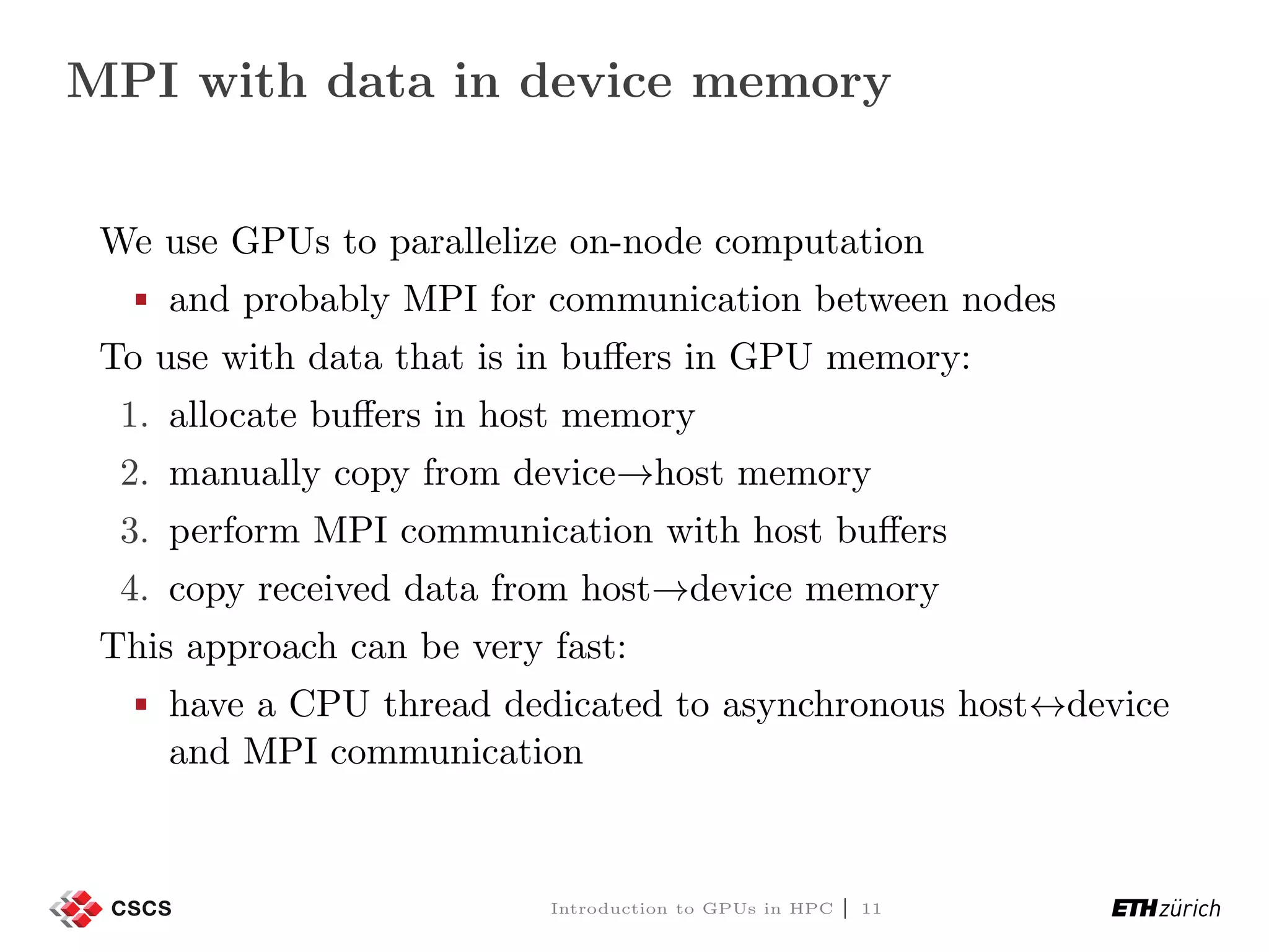 MPI with data in device memory We use GPUs to parallelize on-node computation and probably MPI for communication between nodes To use with data that is in buﬀers in GPU memory: 1. allocate buﬀers in host memory 2. manually copy from device→host memory 3. perform MPI communication with host buﬀers 4. copy received data from host→device memory This approach can be very fast: have a CPU thread dedicated to asynchronous host↔device and MPI communication Introduction to GPUs in HPC | 11 