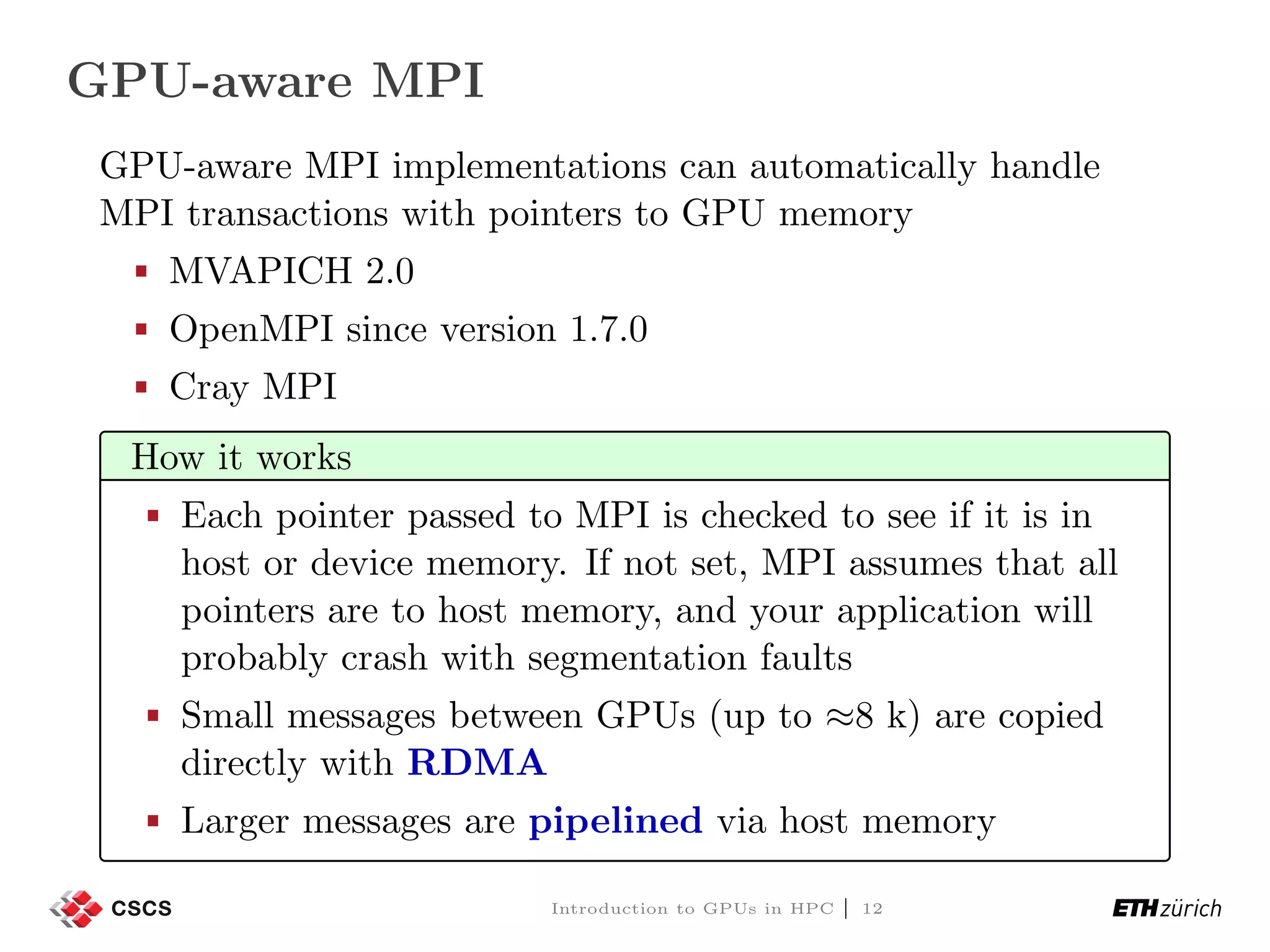GPU-aware MPI GPU-aware MPI implementations can automatically handle MPI transactions with pointers to GPU memory MVAPICH 2.0 OpenMPI since version 1.7.0 Cray MPI How it works Each pointer passed to MPI is checked to see if it is in host or device memory. If not set, MPI assumes that all pointers are to host memory, and your application will probably crash with segmentation faults Small messages between GPUs (up to ≈8 k) are copied directly with RDMA Larger messages are pipelined via host memory Introduction to GPUs in HPC | 12 