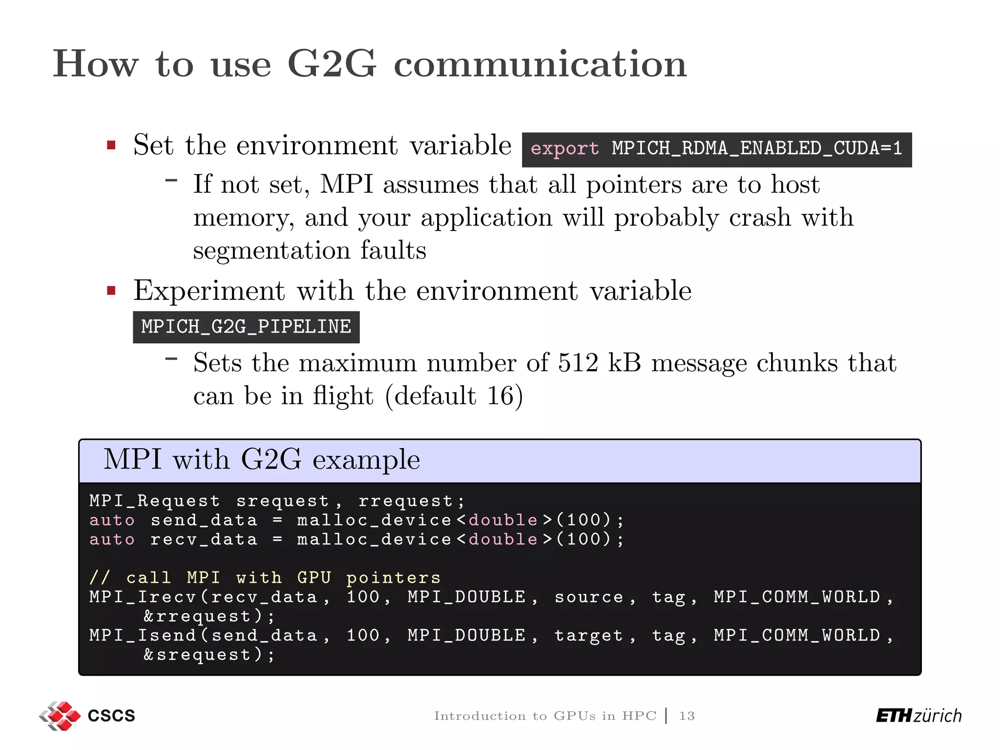 How to use G2G communication Set the environment variable export MPICH_RDMA_ENABLED_CUDA=1 If not set, MPI assumes that all pointers are to host memory, and your application will probably crash with segmentation faults Experiment with the environment variable MPICH_G2G_PIPELINE Sets the maximum number of 512 kB message chunks that can be in ﬂight (default 16) MPI with G2G example MPI_Request srequest , rrequest; auto send_data = malloc_device <double >(100); auto recv_data = malloc_device <double >(100); // call MPI with GPU pointers MPI_Irecv(recv_data , 100, MPI_DOUBLE , source , tag , MPI_COMM_WORLD , &rrequest); MPI_Isend(send_data , 100, MPI_DOUBLE , target , tag , MPI_COMM_WORLD , &srequest); Introduction to GPUs in HPC | 13 