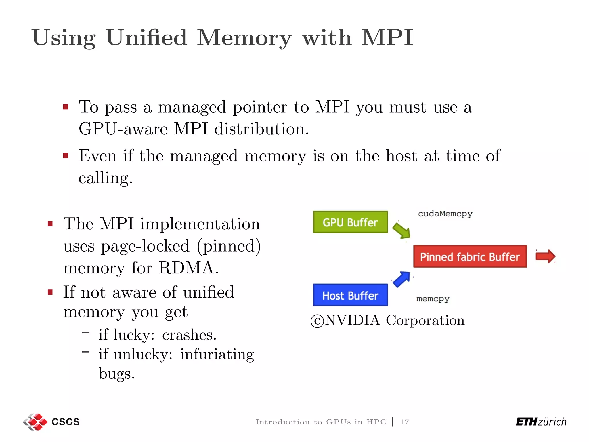 Using Uniﬁed Memory with MPI To pass a managed pointer to MPI you must use a GPU-aware MPI distribution. Even if the managed memory is on the host at time of calling. The MPI implementation uses page-locked (pinned) memory for RDMA. If not aware of uniﬁed memory you get if lucky: crashes. if unlucky: infuriating bugs. c NVIDIA Corporation Introduction to GPUs in HPC | 17 
