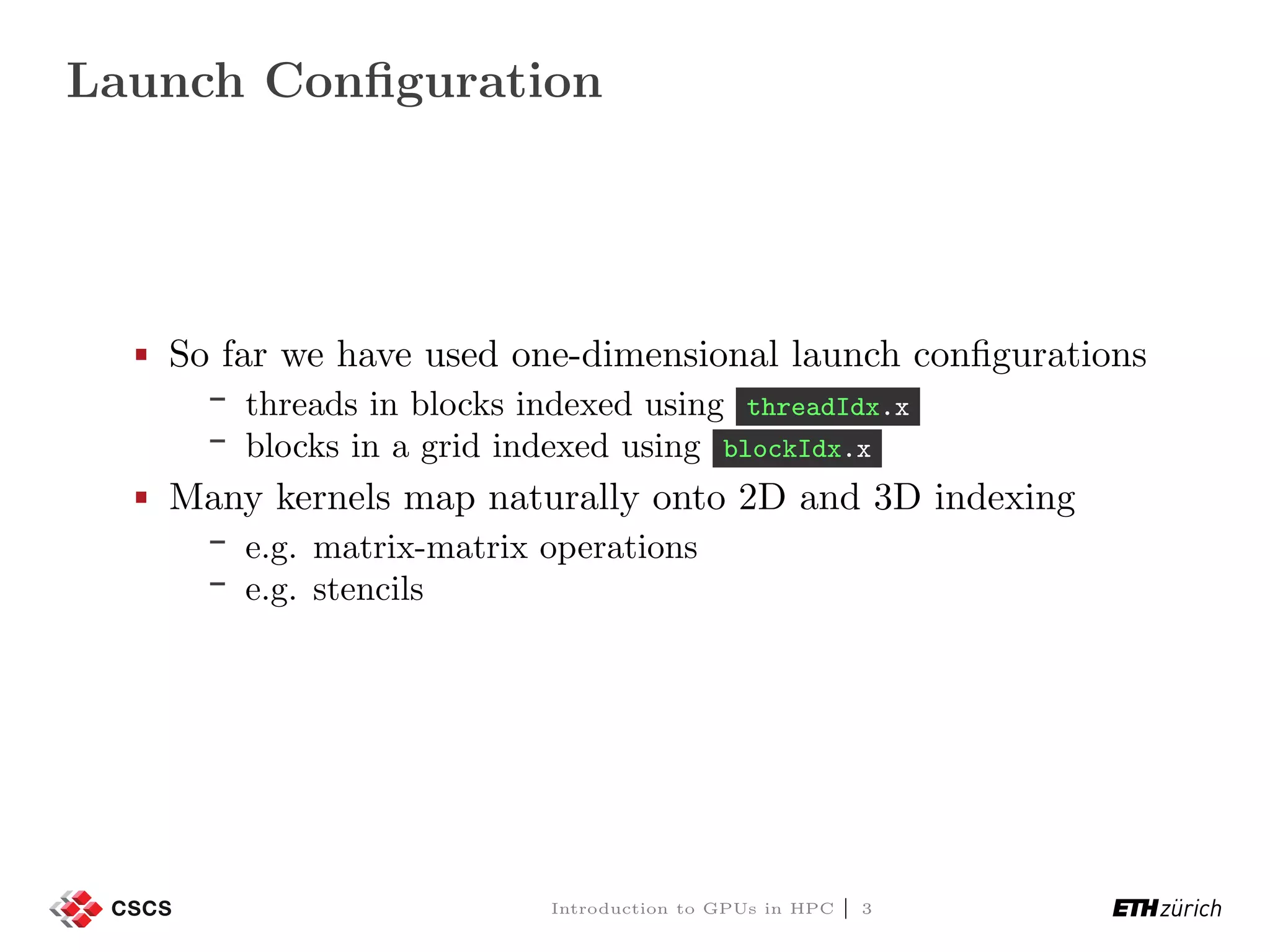 Launch Conﬁguration So far we have used one-dimensional launch conﬁgurations threads in blocks indexed using threadIdx.x blocks in a grid indexed using blockIdx.x Many kernels map naturally onto 2D and 3D indexing e.g. matrix-matrix operations e.g. stencils Introduction to GPUs in HPC | 3 